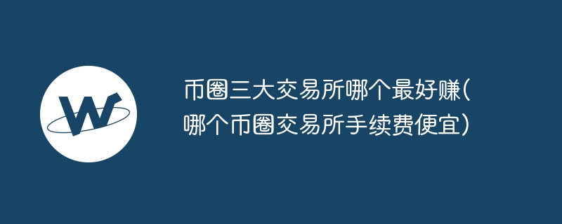 币圈三大交易所哪个最好赚(哪个币圈交易所手续费便宜)