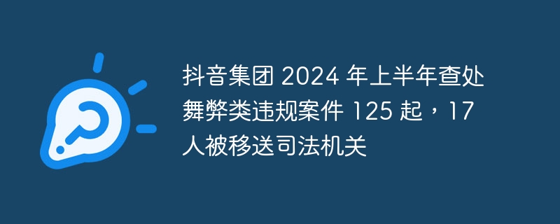 抖音集团 2024 年上半年查处舞弊类违规案件 125 起,17 人被移送司法机关