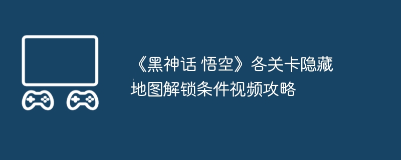 《黑神话 悟空》各关卡隐藏地图解锁条件视频攻略