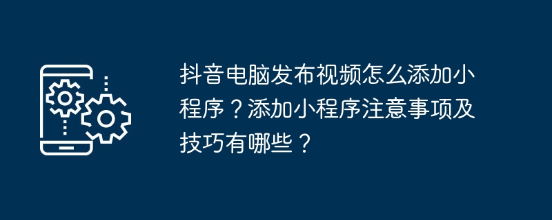 抖音电脑发布视频怎么添加小程序？添加小程序注意事项及技巧有哪些？