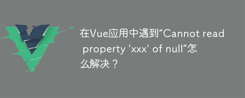 在Vue应用中遇到“Cannot read property \'xxx\' of null”怎么解决？