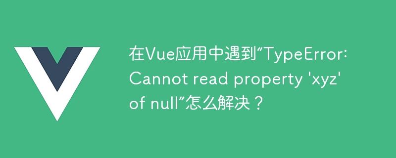 在Vue应用中遇到“TypeError: Cannot read property \'xyz\' of null”怎么解决？