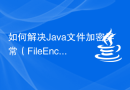如何解决Java文件加密异常（FileEncryptionException）