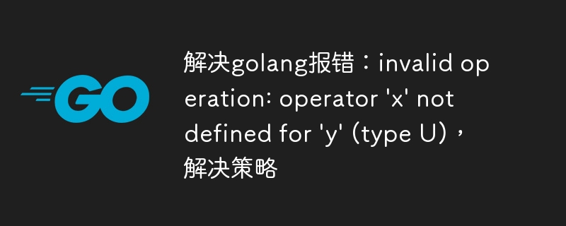 解决golang报错：invalid operation: operator \\'x\\' not defined for \\'y\\' (type U)，解决策略