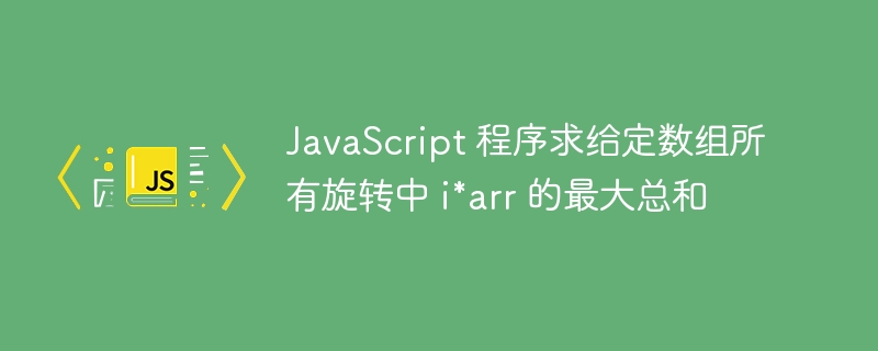 JavaScript 程序求给定数组所有旋转中 i*arr 的最大总和