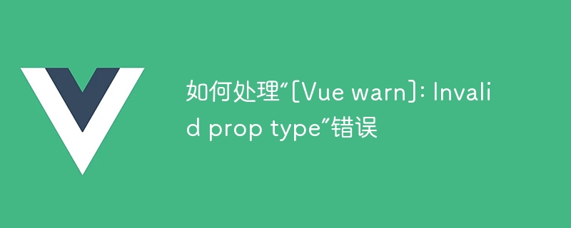 如何处理“[Vue warn]: Invalid prop type”错误