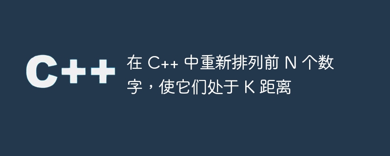 在 C++ 中重新排列前 N 个数字，使它们处于 K 距离