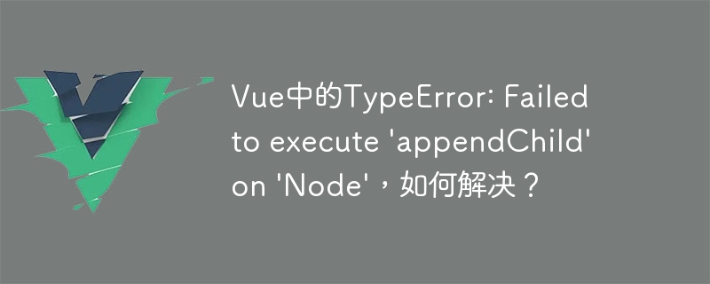 Vue中的TypeError: Failed to execute 'appendChild' on 'Node'，如何解决？