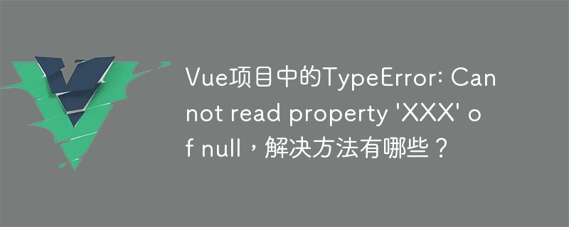 Vue项目中的TypeError: Cannot read property 'XXX' of null，解决方法有哪些？