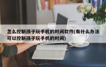 如何限制孩子使用手机的时间(如何控制孩子使用手机的时间)