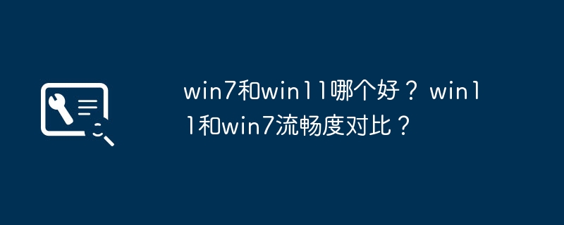 win7和win11哪个好？ win11和win7流畅度对比？