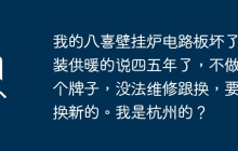 我的八喜壁挂炉电路板坏了，装供暖的说四五年了，不做这个牌子，没法维修跟换，要我换新的。我是杭州的？