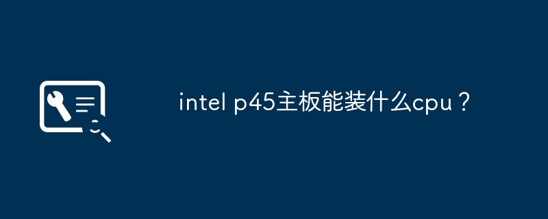 intel p45主板能装什么cpu？