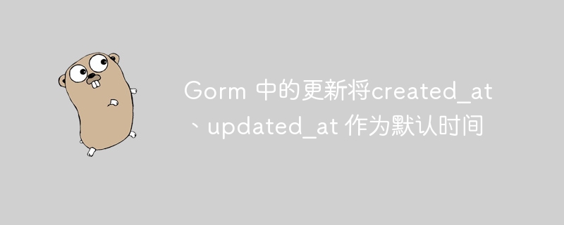 gorm 中的更新将created_at、updated_at 作为默认时间