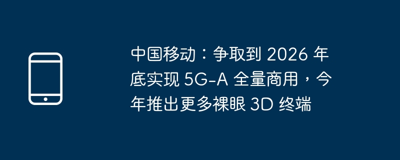 中国移动：争取到 2026 年底实现 5G-A 全量商用，今年推出更多裸眼 3D 终端