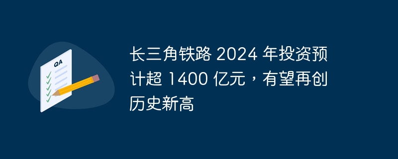 长三角铁路 2024 年投资预计超 1400 亿元，有望再创历史新高