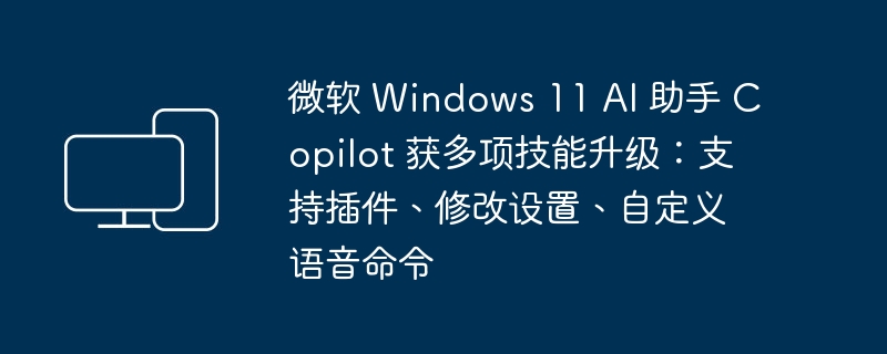 微软 Windows 11 AI 助手 Copilot 获多项技能升级：支持插件、修改设置、自定义语音命令