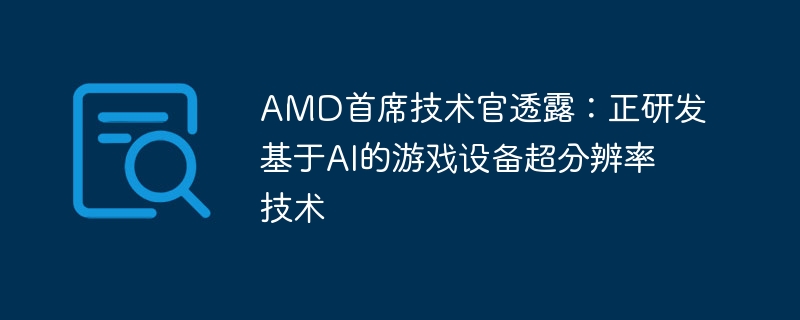 amd首席技术官透露：正研发基于ai的游戏设备超分辨率技术