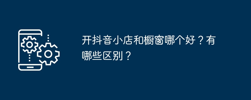 Was ist besser, einen Douyin-Laden oder ein Schaufenster zu eröffnen? Was sind die Unterschiede?