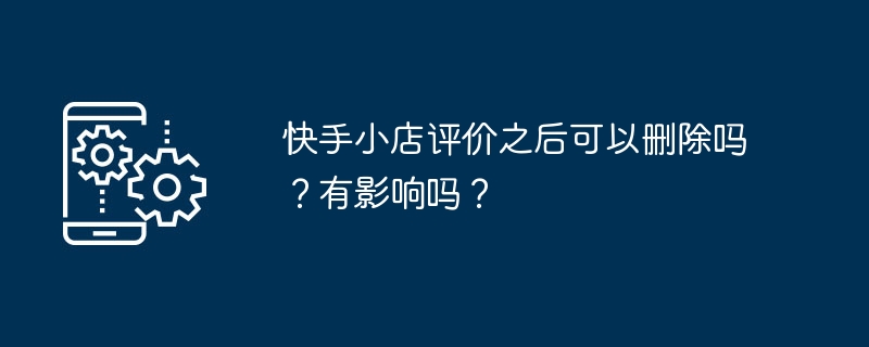 Kuaishou 매장 리뷰가 리뷰된 후 삭제될 수 있나요? 영향이 있나요?