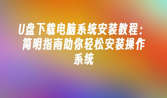 U盘下载电脑系统安装教程：简明指南助你轻松安装操作系统