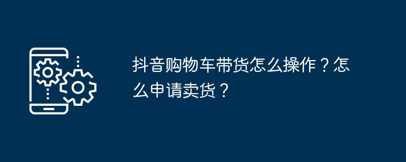 Douyin 장바구니에 상품을 가져오는 방법은 무엇입니까? 상품 판매 신청은 어떻게 하나요?