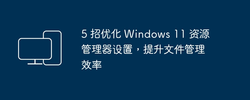 5 招优化 Windows 11 资源管理器设置，提升文件管理效率-电脑知识-