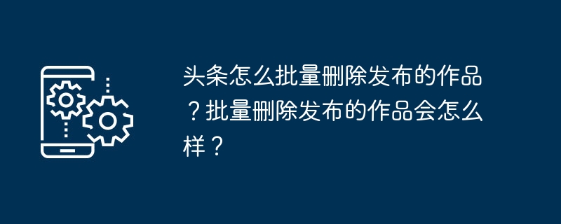 Comment supprimer des œuvres publiées dans Toutiao par lots ? Que se passe-t-il si vous supprimez des œuvres publiées en masse ?