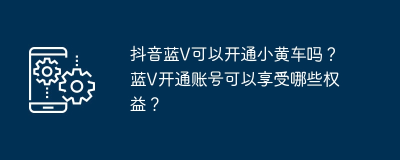 Douyin Blue V peut-il ouvrir une voiture jaune ? De quels avantages puis-je bénéficier en ouvrant un compte Blue V ?