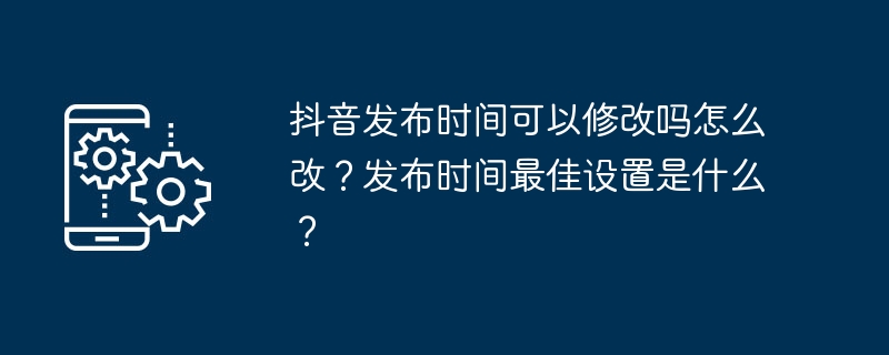 Douyin 출시 시간을 수정할 수 있나요? 어떻게 변경하나요? 게시 시간에 가장 적합한 설정은 무엇입니까?