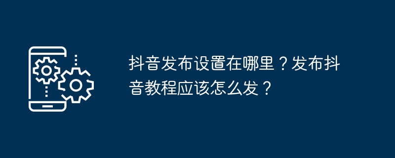 抖音发布设置在哪里？发布抖音教程应该怎么发？