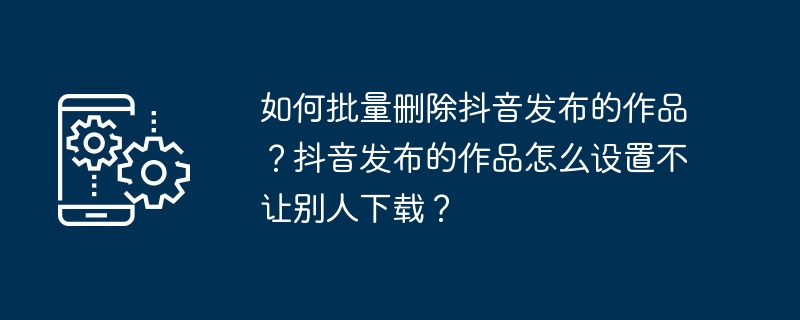 Douyinで公開した作品を一括削除するにはどうすればいいですか？ Douyin で公開されている作品を他人がダウンロードできないようにするにはどうすればよいですか?