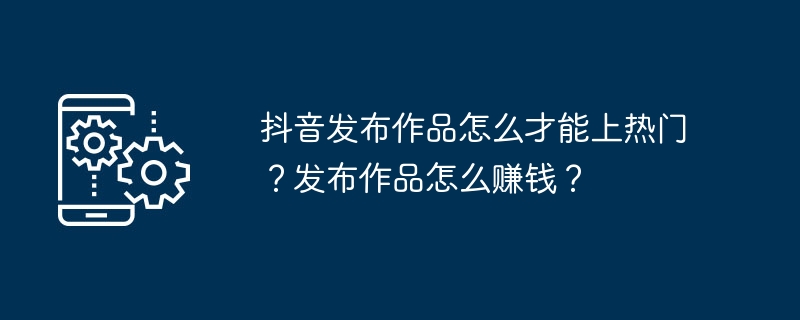 Comment les ouvrages publiés sur Douyin peuvent-ils devenir populaires ? Comment gagner de l’argent en publiant des œuvres ?