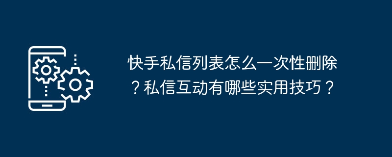 快手私訊清單怎麼一次刪除？私訊互動有哪些實用技巧？