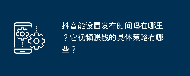 Douyin で公開時間を設定できますか? どこで設定できますか?動画から収益を上げるための具体的な戦略は何ですか?