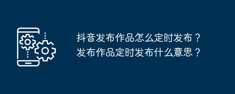 Douyin의 작품을 정기적으로 공개하는 방법은 무엇입니까? 예정대로 작품을 출판한다는 것은 무엇을 의미합니까?