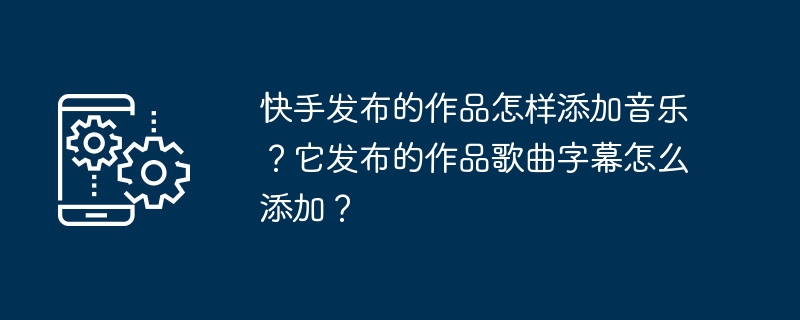 快手发布的作品怎样添加音乐？它发布的作品歌曲字幕怎么添加？