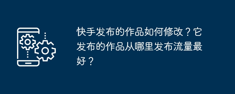 Kuaishou가 출판한 작품을 수정하는 방법은 무엇입니까? 그것이 출시하는 작품은 어디에서 가장 좋은 트래픽을 얻습니까?