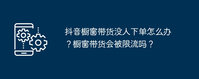 抖音櫥窗帶貨沒人下單怎麼辦？櫥窗帶貨會被限流嗎？