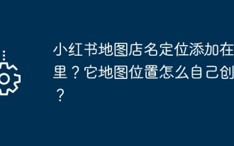 Où ajouter le positionnement du nom du magasin sur la carte de Xiaohongshu ? Comment créer soi-même son emplacement sur carte ?