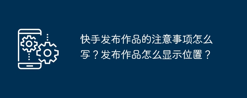 Kuaishou에 작품을 출판할 때 주의사항은 어떻게 작성하나요? 출판된 작품의 위치는 어떻게 표시하나요?