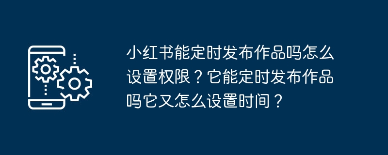 小紅書は定期的に作品を公開できますか? 権限を設定するにはどうすればよいですか?定期的に作品を公開することはできますか？また、時間を設定するにはどうすればよいですか？