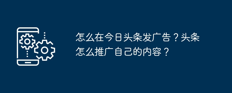 Toutiao で広告を掲載するにはどうすればよいですか? Toutiao は自社のコンテンツをどのように宣伝していますか?