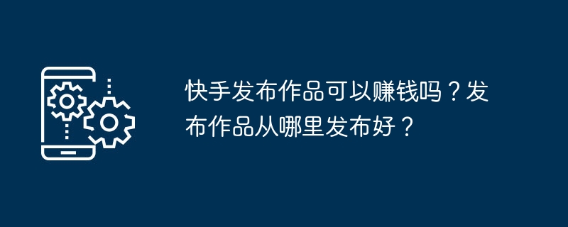 Kuaishou는 작품 출판으로 돈을 벌 수 있나요? 당신의 작품을 출판하기에 가장 좋은 곳은 어디입니까?