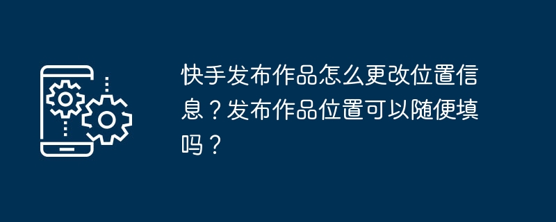 Kuaishouで作品を公開する際に位置情報を変更するにはどうすればよいですか？自分の作品を公開したい場所を記入できますか?