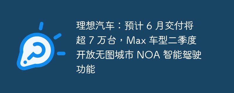 理想汽车：预计 6 月交付将超 7 万台，max 车型二季度开放无图城市 noa 智能驾驶功能