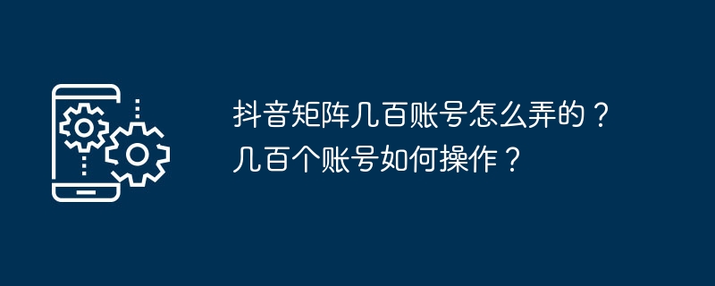 抖音矩阵几百账号怎么弄的？几百个账号如何操作？