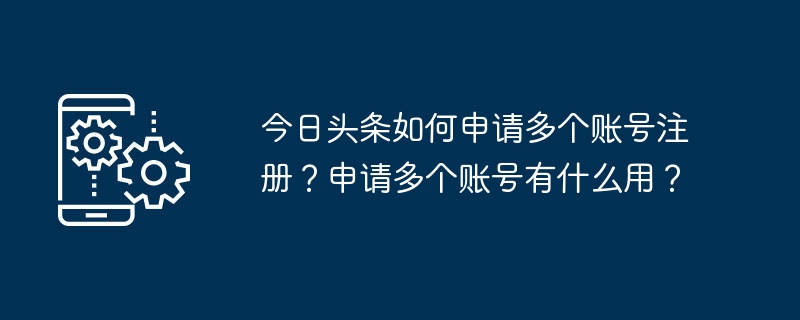 Bagaimana untuk memohon pendaftaran berbilang akaun di Toutiao? Apakah gunanya memohon berbilang akaun?