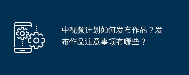 中视频计划如何发布作品？发布作品注意事项有哪些？