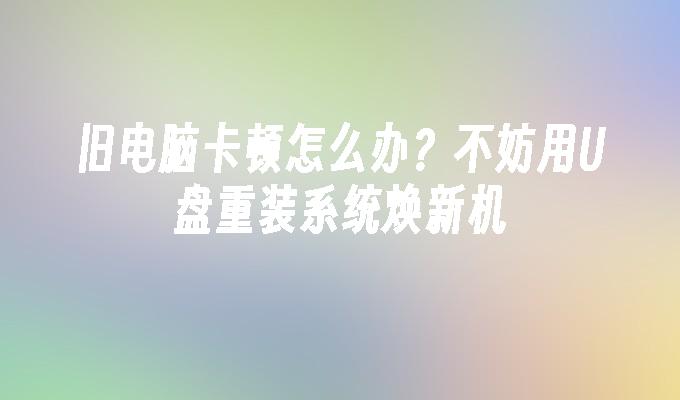 旧电脑卡顿怎么办？不妨用U盘重装系统焕新机